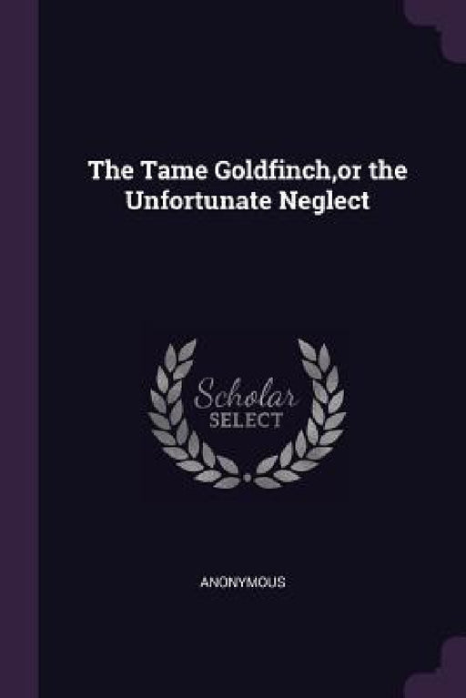 The Tame Goldfinch, or the Unfortunate Neglect by Anonymous