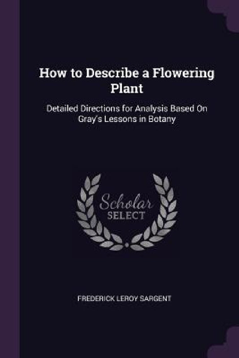 How to Describe a Flowering Plant: Detailed Directions for Analysis Based On Gray's Lessons in Botany by Frederick Leroy Sargent