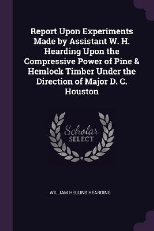 Report Upon Experiments Made by Assistant W. H. Hearding Upon the Compressive Power of Pine & Hemlock Timber Under the Direction of Major D. C. Housto by William Hellins Hearding
