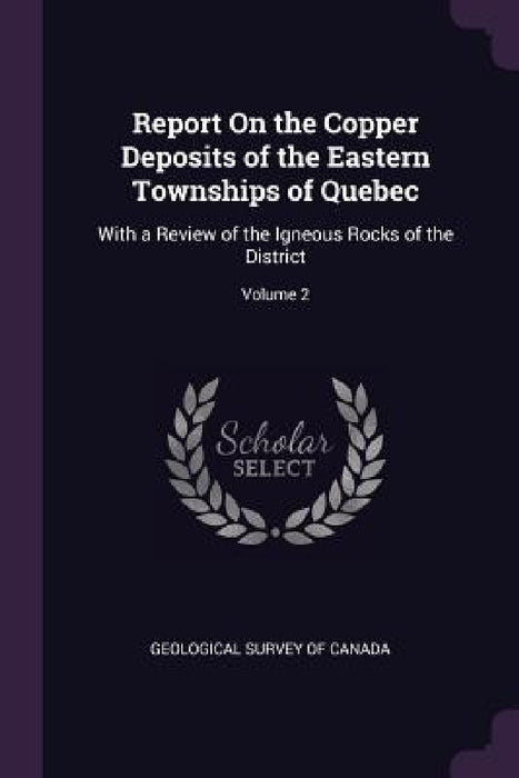 Report On the Copper Deposits of the Eastern Townships of Quebec: With a Review of the Igneous Rocks of the District; Volume 2 by Geological Survey of Canada