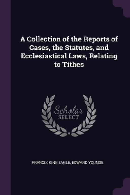 A Collection of the Reports of Cases, the Statutes, and Ecclesiastical Laws, Relating to Tithes by Francis King Eagle, Edward Younge