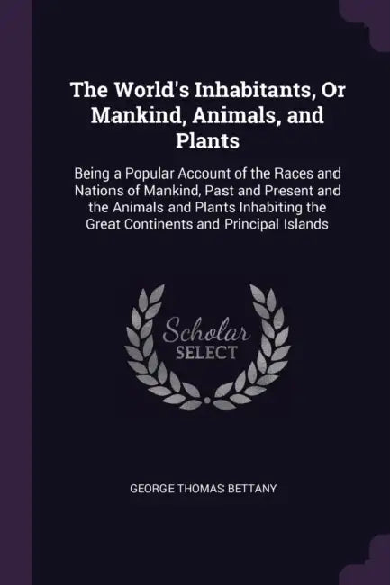 The World's Inhabitants, Or Mankind, Animals, and Plants: Being a Popular Account of the Races and Nations of Mankind, Past and Present and the Animal by George Thomas Bettany
