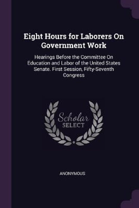 Eight Hours for Laborers On Government Work: Hearings Before the Committee On Education and Labor of the United States Senate. First Session, Fifty-Se by Anonymous