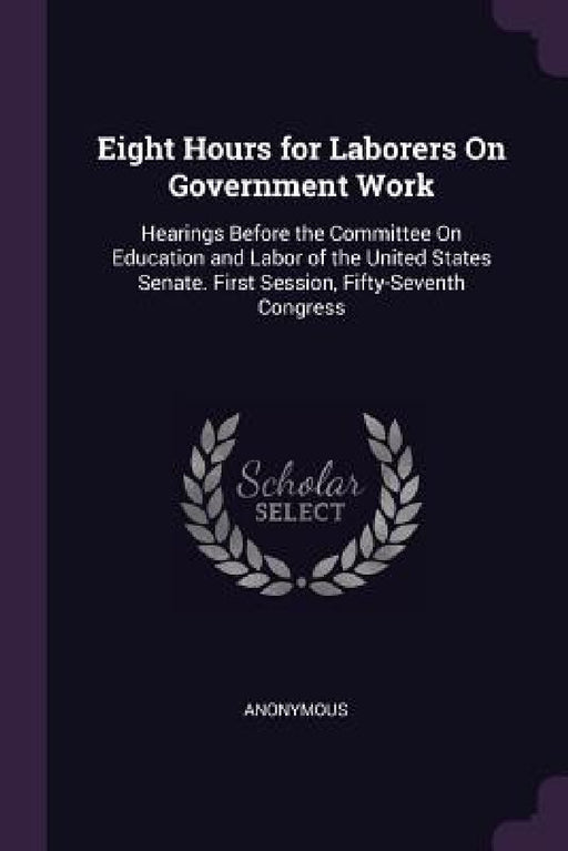 Eight Hours for Laborers On Government Work: Hearings Before the Committee On Education and Labor of the United States Senate. First Session, Fifty-Se by Anonymous
