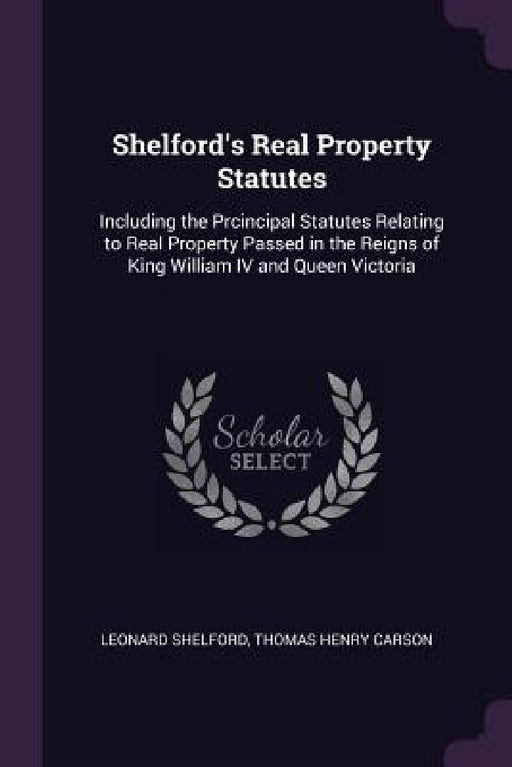 Shelford's Real Property Statutes: Including the Prcincipal Statutes Relating to Real Property Passed in the Reigns of King William IV and Queen Victo by Leonard Shelford, Thomas Henry Carson