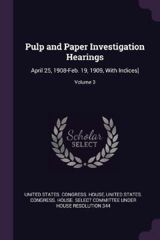 Pulp and Paper Investigation Hearings: April 25, 1908-Feb. 19, 1909, With Indices]; Volume 3 by United States Congress House, United States Congress House Select C.