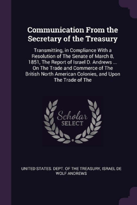 Communication From the Secretary of the Treasury: Transmitting, in Compliance With a Resolution of The Senate of March 8, 1851, The Report of Israel D by United States Dept of the Treasury, Israel de Wolf Andrews