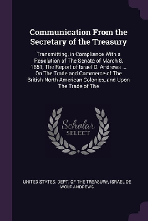 Communication From the Secretary of the Treasury: Transmitting, in Compliance With a Resolution of The Senate of March 8, 1851, The Report of Israel D by United States Dept of the Treasury, Israel de Wolf Andrews