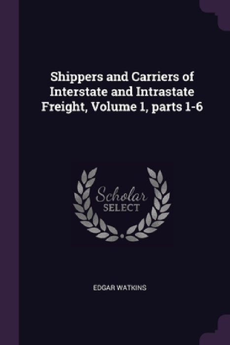 Shippers and Carriers of Interstate and Intrastate Freight, Volume 1, parts 1-6 by Edgar Watkins