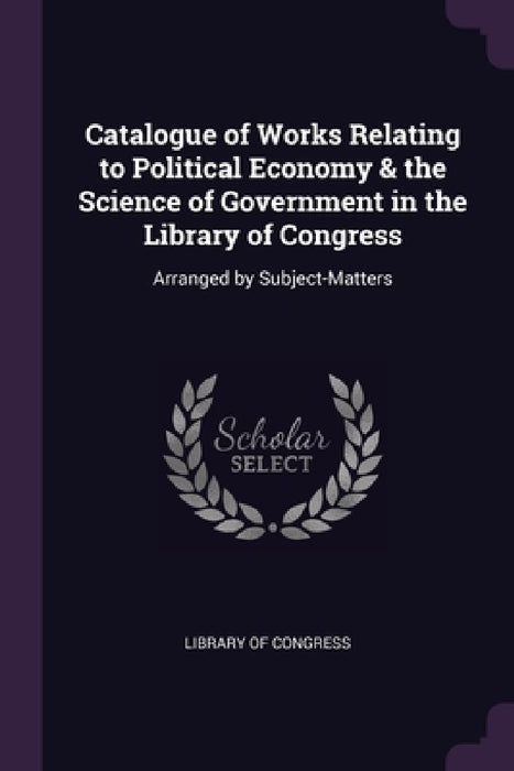 Catalogue of Works Relating to Political Economy & the Science of Government in the Library of Congress: Arranged by Subject-Matters by Library of Congress