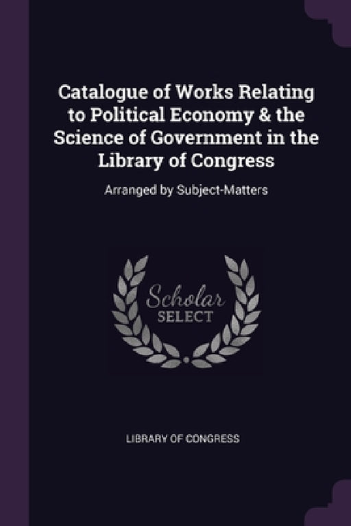 Catalogue of Works Relating to Political Economy & the Science of Government in the Library of Congress: Arranged by Subject-Matters by Library of Congress