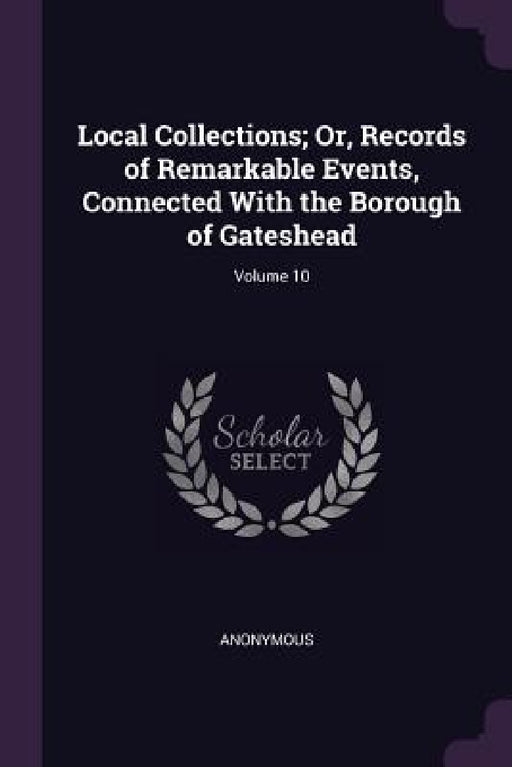 Local Collections; Or, Records of Remarkable Events, Connected With the Borough of Gateshead; Volume 10 by Anonymous