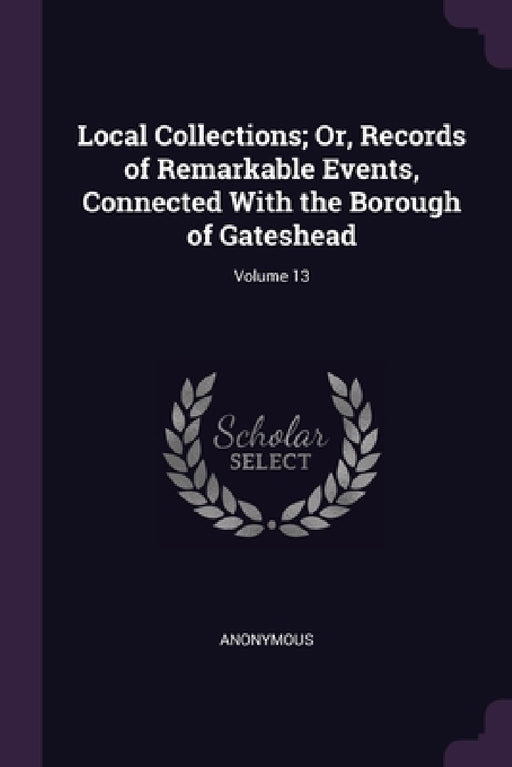 Local Collections; Or, Records of Remarkable Events, Connected With the Borough of Gateshead; Volume 13 by Anonymous