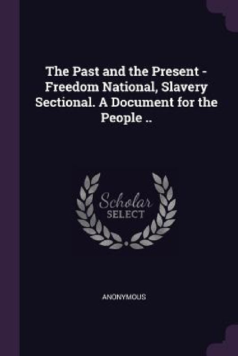 The Past and the Present - Freedom National, Slavery Sectional. A Document for the People .. by Anonymous