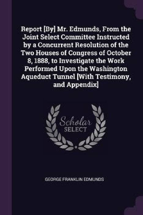 Report [By] Mr. Edmunds, From the Joint Select Committee Instructed by a Concurrent Resolution of the Two Houses of Congress of October 8, 1888, to In by George Franklin Edmunds