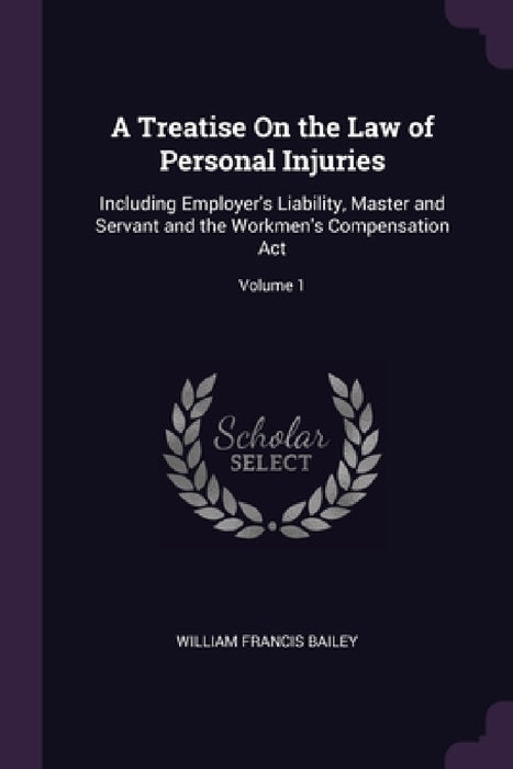A Treatise On the Law of Personal Injuries: Including Employer's Liability, Master and Servant and the Workmen's Compensation Act; Volume 1 by William Francis Bailey