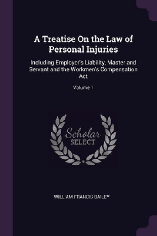 A Treatise On the Law of Personal Injuries: Including Employer's Liability, Master and Servant and the Workmen's Compensation Act; Volume 1 by William Francis Bailey