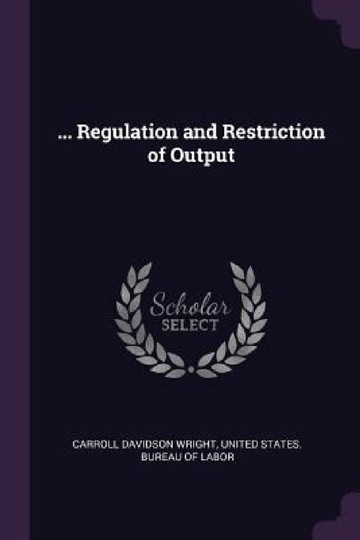 ... Regulation and Restriction of Output by Carroll Davidson Wright, United States Bureau of Labor
