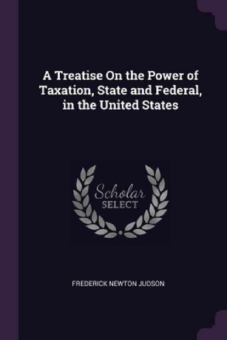 A Treatise On the Power of Taxation, State and Federal, in the United States by Frederick Newton Judson