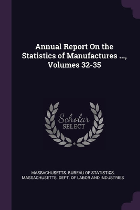 Annual Report On the Statistics of Manufactures ..., Volumes 32-35 by Massachusetts Bureau of Statistics, Massachusetts Dept of Labor and Indust