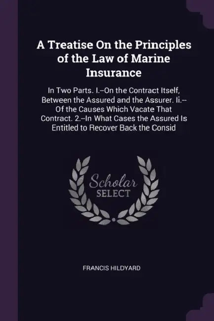 A Treatise On the Principles of the Law of Marine Insurance: In Two Parts. I.--On the Contract Itself, Between the Assured and the Assurer. Ii.--Of th by Francis Hildyard