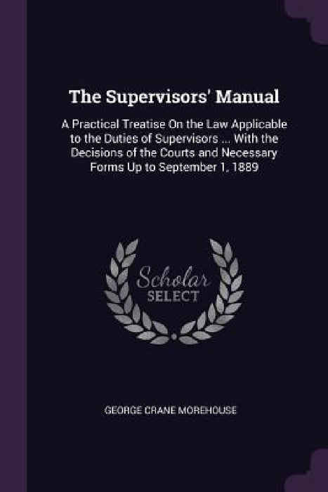 The Supervisors' Manual: A Practical Treatise On the Law Applicable to the Duties of Supervisors ... With the Decisions of the Courts and Neces by George Crane Morehouse