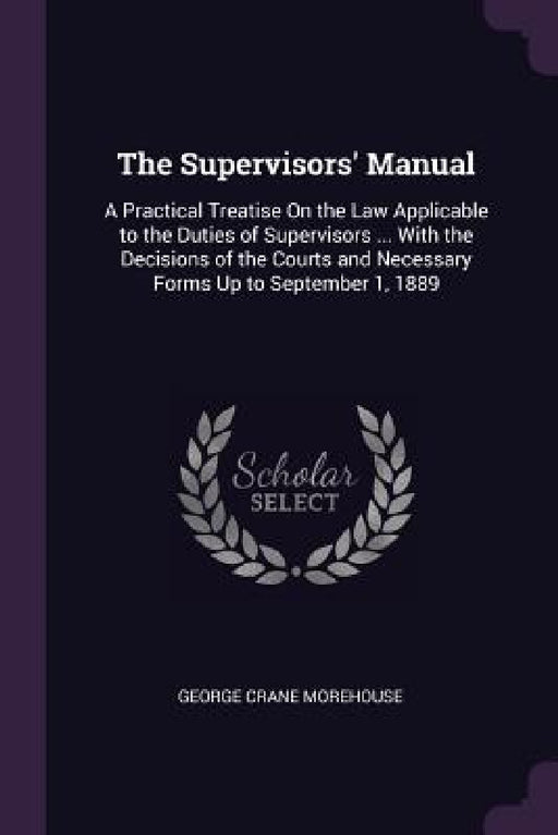 The Supervisors' Manual: A Practical Treatise On the Law Applicable to the Duties of Supervisors ... With the Decisions of the Courts and Neces by George Crane Morehouse