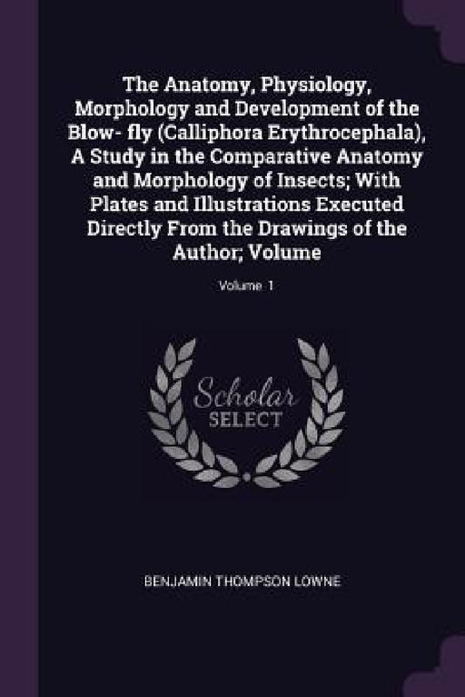 The Anatomy, Physiology, Morphology and Development of the Blow- fly (Calliphora Erythrocephala), A Study in the Comparative Anatomy and Morphology of by Benjamin Thompson Lowne