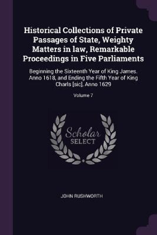 Historical Collections of Private Passages of State, Weighty Matters in law, Remarkable Proceedings in Five Parliaments: Beginning the Sixteenth Year by John Rushworth