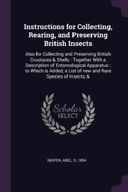 Instructions for Collecting, Rearing, and Preserving British Insects: Also for Collecting and Preserving British Crustacea & Shells: Together With a D by Abel Ingpen