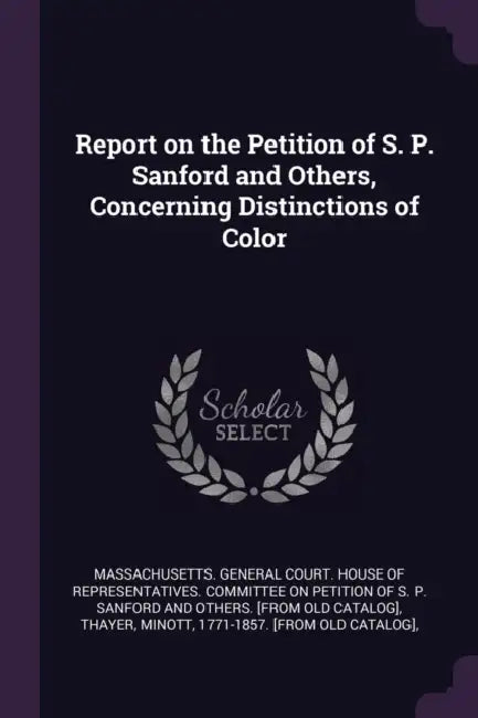 Report on the Petition of S. P. Sanford and Others, Concerning Distinctions of Color by Massachusetts General Court House of R., Minott Thayer, S. P. [From Old Catalog] Sanford