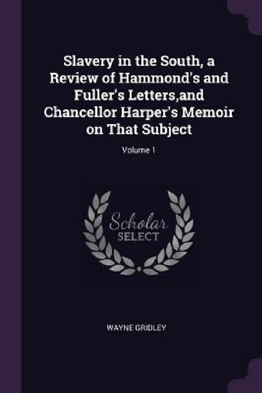 Slavery in the South, a Review of Hammond's and Fuller's Letters, and Chancellor Harper's Memoir on That Subject; Volume 1 by Wayne Gridley