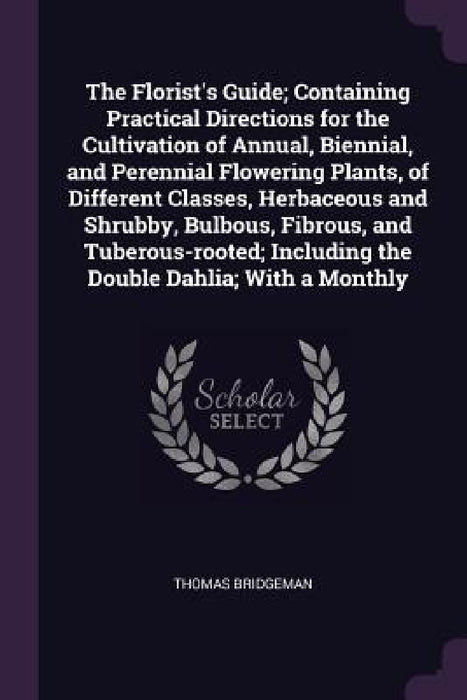 The Florist's Guide; Containing Practical Directions for the Cultivation of Annual, Biennial, and Perennial Flowering Plants, of Different Classes, He by Thomas Bridgeman