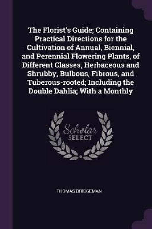 The Florist's Guide; Containing Practical Directions for the Cultivation of Annual, Biennial, and Perennial Flowering Plants, of Different Classes, He by Thomas Bridgeman