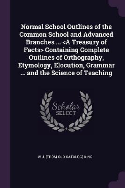Normal School Outlines of the Common School and Advanced Branches ... Containing Complete Outlines of Orthography, Etymology, Elocution, Grammar ... a by W. J. King