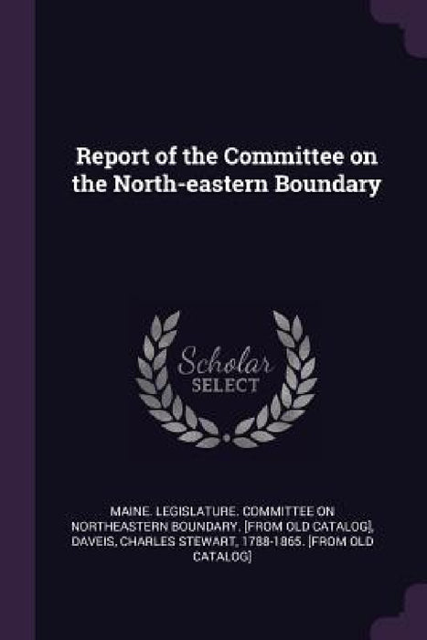 Report of the Committee on the North-eastern Boundary by Maine Legislature Committee on Northea, Charles Stewart 1788-1865 [Fro Daveis