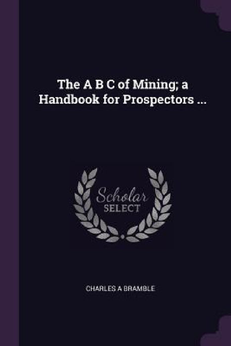 The A B C of Mining; a Handbook for Prospectors ... by Charles A. Bramble
