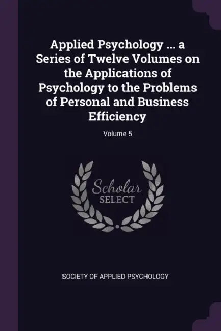 Applied Psychology ... a Series of Twelve Volumes on the Applications of Psychology to the Problems of Personal and Business Efficiency; Volume 5 by Society of Applied Psychology