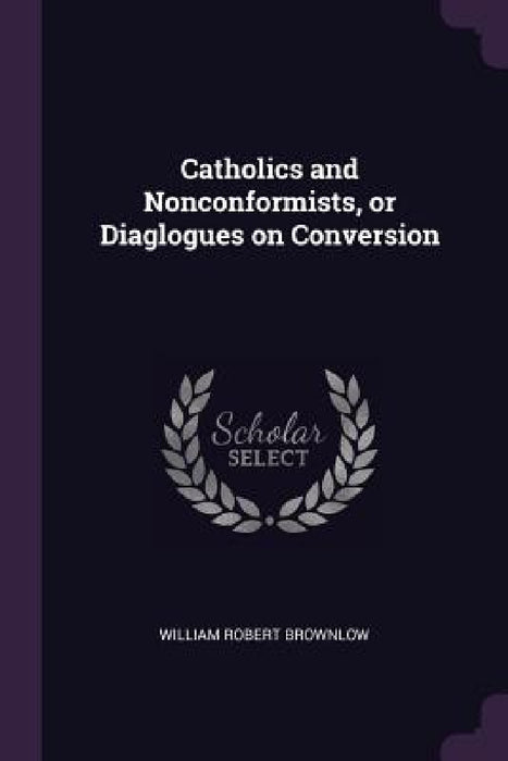Catholics and Nonconformists, or Diaglogues on Conversion by William Robert Brownlow