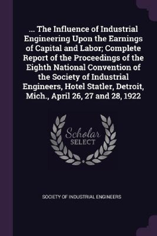 ... The Influence of Industrial Engineering Upon the Earnings of Capital and Labor; Complete Report of the Proceedings of the Eighth National Conventi by Society of Industrial Engineers