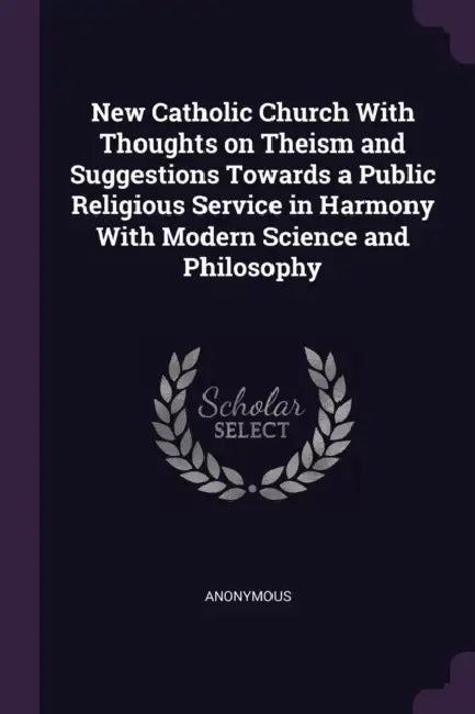 New Catholic Church With Thoughts on Theism and Suggestions Towards a Public Religious Service in Harmony With Modern Science and Philosophy by Anonymous