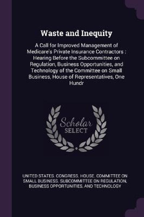 Waste and Inequity: A Call for Improved Management of Medicare's Private Insurance Contractors: Hearing Before the Subcommittee on Regulat by United States Congress House Committe