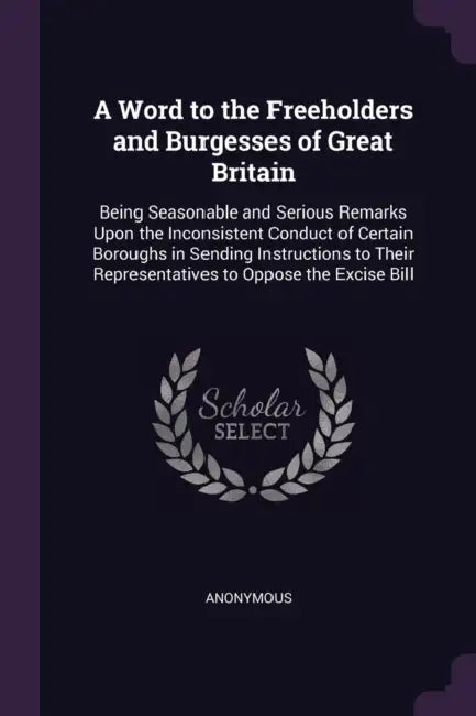 A Word to the Freeholders and Burgesses of Great Britain: Being Seasonable and Serious Remarks Upon the Inconsistent Conduct of Certain Boroughs in Se by Anonymous