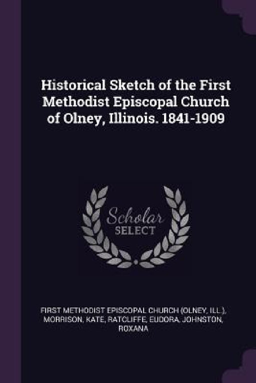 Historical Sketch of the First Methodist Episcopal Church of Olney, Illinois. 1841-1909 by First Methodist Episcopal Church (Olney, Kate Morrison, Eudora Ratcliffe