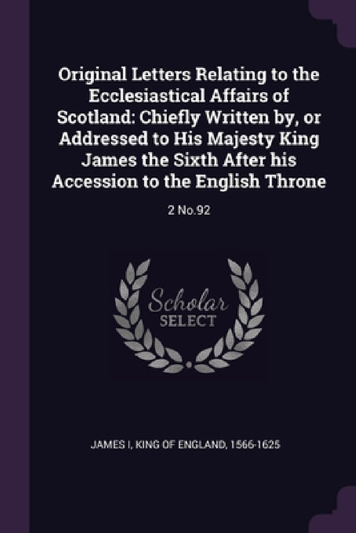 Original Letters Relating to the Ecclesiastical Affairs of Scotland: Chiefly Written by, or Addressed to His Majesty King James the Sixth After his Ac by King Of England 1566-1625 James I.