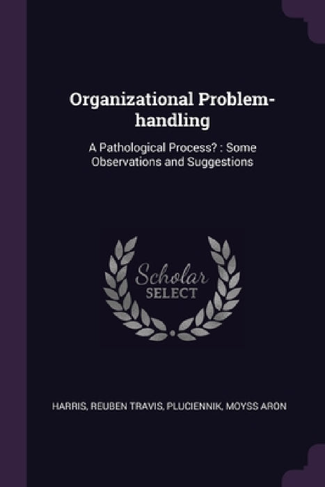 Organizational Problem-handling: A Pathological Process?: Some Observations and Suggestions by Reuben Travis Harris, Moyss Aron Pluciennik