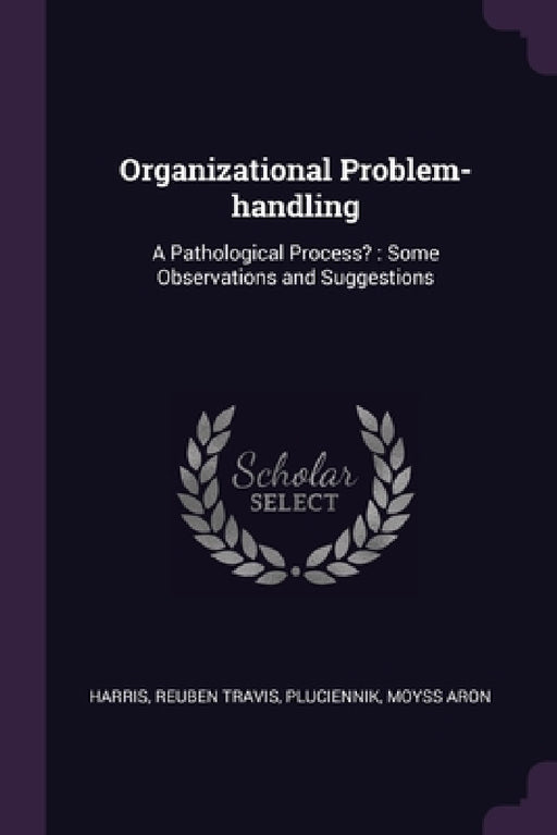 Organizational Problem-handling: A Pathological Process?: Some Observations and Suggestions by Reuben Travis Harris, Moyss Aron Pluciennik