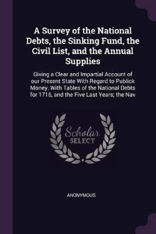 A Survey of the National Debts, the Sinking Fund, the Civil List, and the Annual Supplies: Giving a Clear and Impartial Account of our Present State W by Anonymous