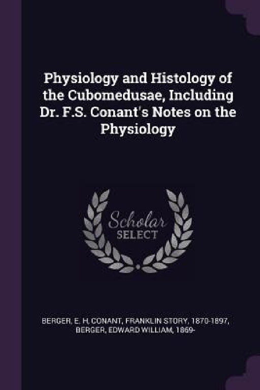 Physiology and Histology of the Cubomedusae, Including Dr. F.S. Conant's Notes on the Physiology by E. H. Berger, Franklin Story Conant, Edward William Berger