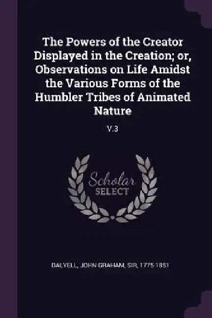 The Powers of the Creator Displayed in the Creation; or, Observations on Life Amidst the Various Forms of the Humbler Tribes of Animated Nature: V.3 by John Graham Dalyell